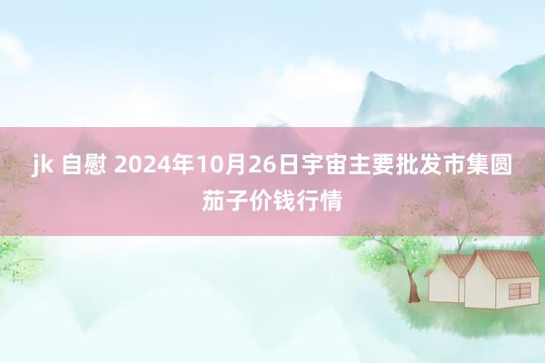 jk 自慰 2024年10月26日宇宙主要批发市集圆茄子价钱行情