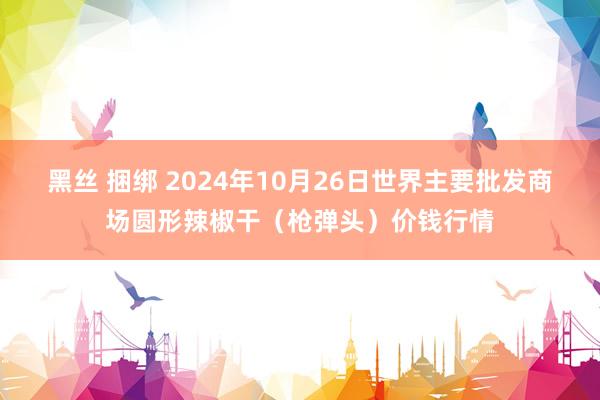 黑丝 捆绑 2024年10月26日世界主要批发商场圆形辣椒干（枪弹头）价钱行情