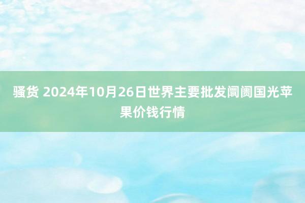 骚货 2024年10月26日世界主要批发阛阓国光苹果价钱行情