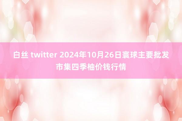 白丝 twitter 2024年10月26日寰球主要批发市集四季柚价钱行情