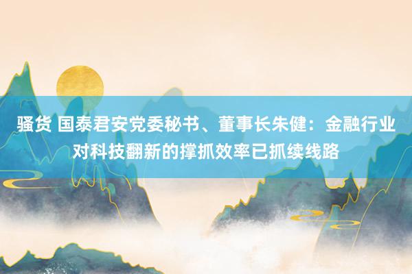 骚货 国泰君安党委秘书、董事长朱健：金融行业对科技翻新的撑抓效率已抓续线路