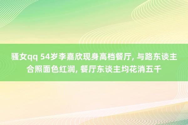 骚女qq 54岁李嘉欣现身高档餐厅, 与路东谈主合照面色红润, 餐厅东谈主均花消五千