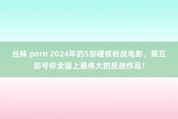 丝袜 porn 2024年的5部硬核枪战电影，第五部号称全国上最伟大的反战作品！