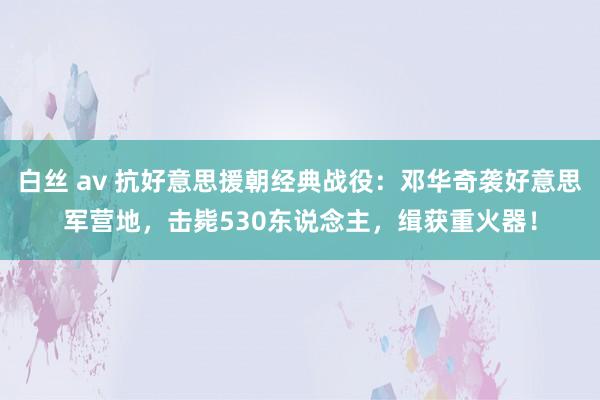 白丝 av 抗好意思援朝经典战役：邓华奇袭好意思军营地，击毙530东说念主，缉获重火器！