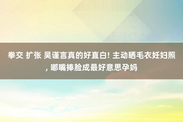 拳交 扩张 吴谨言真的好直白! 主动晒毛衣妊妇照， 嘟嘴捧脸成最好意思孕妈