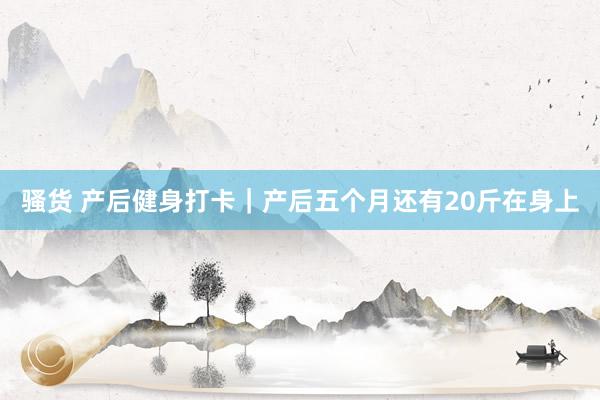 骚货 产后健身打卡｜产后五个月还有20斤在身上