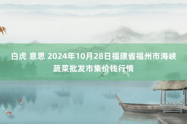 白虎 意思 2024年10月28日福建省福州市海峡蔬菜批发市集价钱行情