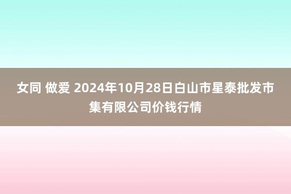 女同 做爱 2024年10月28日白山市星泰批发市集有限公司价钱行情