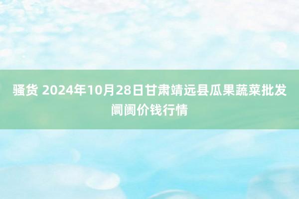 骚货 2024年10月28日甘肃靖远县瓜果蔬菜批发阛阓价钱行情