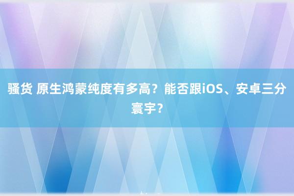 骚货 原生鸿蒙纯度有多高？能否跟iOS、安卓三分寰宇？