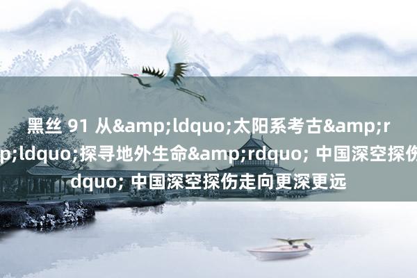 黑丝 91 从&ldquo;太阳系考古&rdquo;到&ldquo;探寻地外生命&rdquo; 中国深空探伤走向更深更远