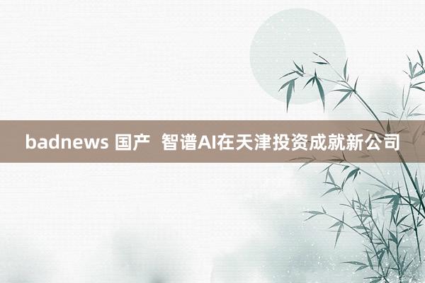 badnews 国产  智谱AI在天津投资成就新公司