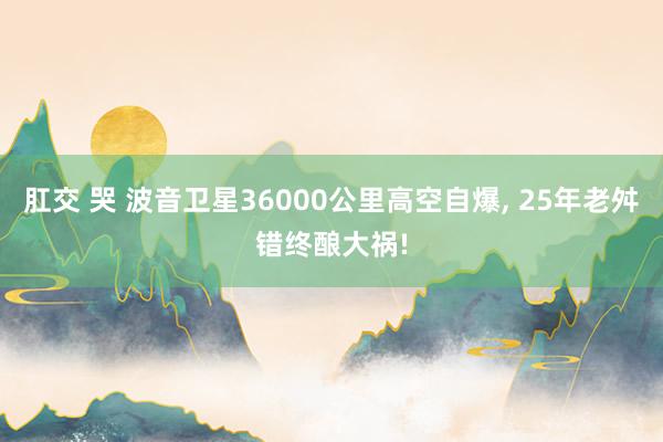 肛交 哭 波音卫星36000公里高空自爆， 25年老舛错终酿大祸!