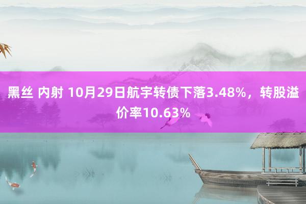 黑丝 内射 10月29日航宇转债下落3.48%，转股溢价率10.63%