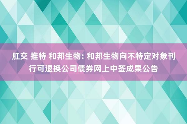 肛交 推特 和邦生物: 和邦生物向不特定对象刊行可退换公司债券网上中签成果公告