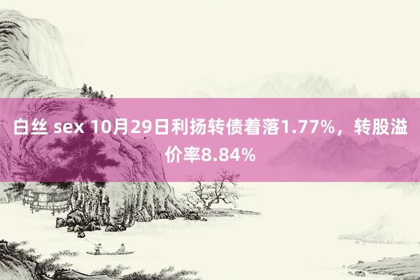 白丝 sex 10月29日利扬转债着落1.77%，转股溢价率8.84%