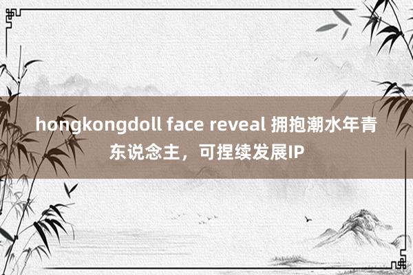 hongkongdoll face reveal 拥抱潮水年青东说念主，可捏续发展IP