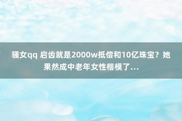 骚女qq 启齿就是2000w抵偿和10亿珠宝？她果然成中老年女性楷模了…