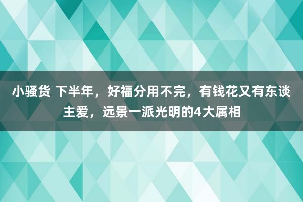 小骚货 下半年，好福分用不完，有钱花又有东谈主爱，远景一派光明的4大属相