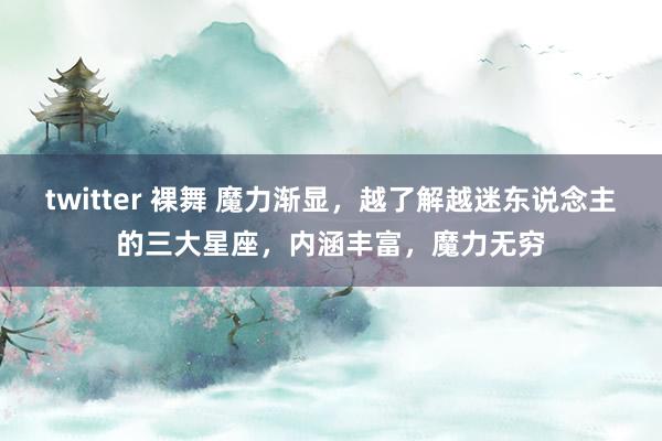 twitter 裸舞 魔力渐显，越了解越迷东说念主的三大星座，内涵丰富，魔力无穷