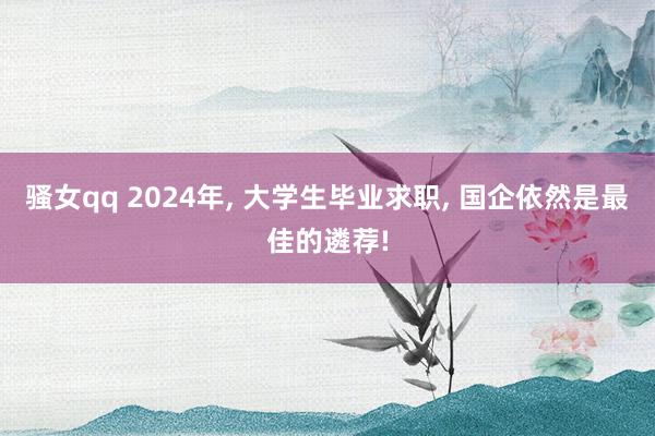 骚女qq 2024年, 大学生毕业求职, 国企依然是最佳的遴荐!