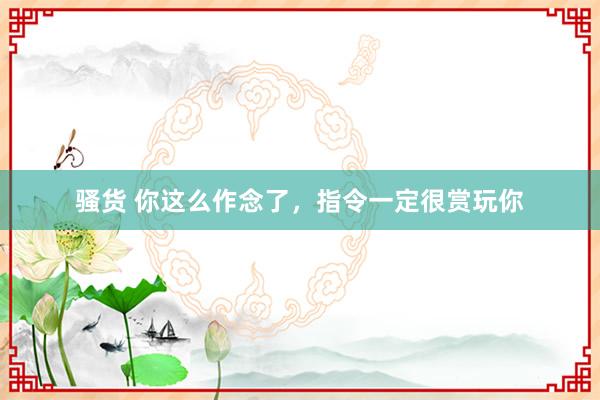 骚货 你这么作念了，指令一定很赏玩你