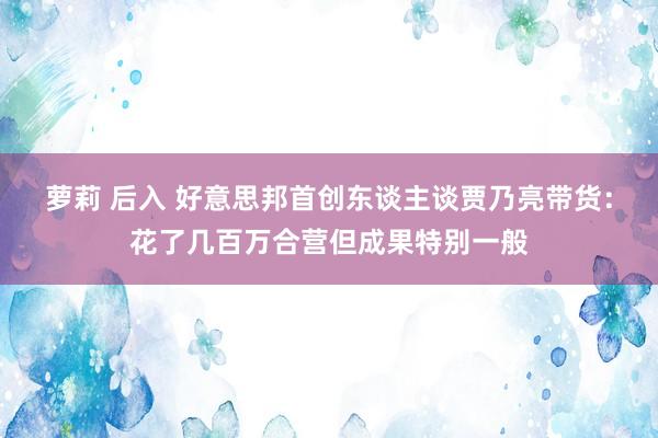 萝莉 后入 好意思邦首创东谈主谈贾乃亮带货：花了几百万合营但成果特别一般