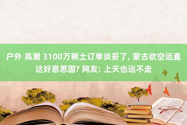 户外 高潮 3100万稀土订单谈妥了， 蒙古欲空运直达好意思国? 网友: 上天也运不走