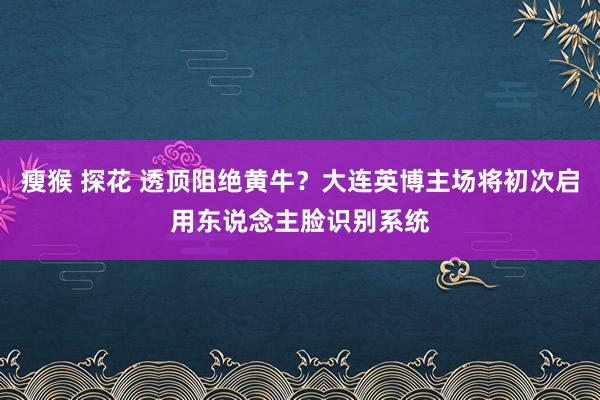 瘦猴 探花 透顶阻绝黄牛？大连英博主场将初次启用东说念主脸识别系统