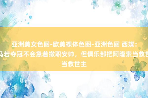 亚洲美女色图-欧美裸体色图-亚洲色图 西媒：皇马若夺冠不会急着撤职安帅，但俱乐部把阿隆索当救世主