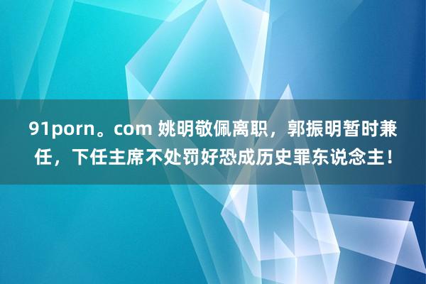 91porn。com 姚明敬佩离职，郭振明暂时兼任，下任主席不处罚好恐成历史罪东说念主！