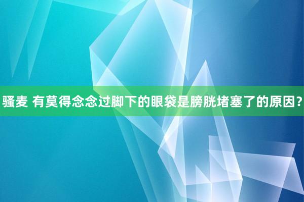 骚麦 有莫得念念过脚下的眼袋是膀胱堵塞了的原因？