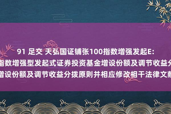 91 足交 天弘国证铺张100指数增强发起E: 对于天弘国证铺张100指数增强型发起式证券投资基金增设份额及调节收益分拨原则并相应修改相干法律文献的公告