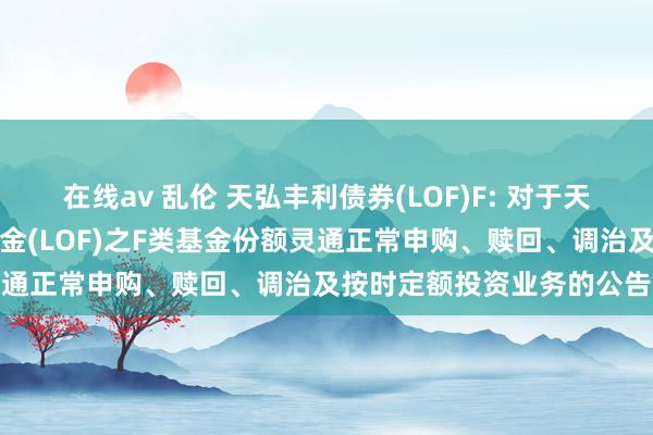 在线av 乱伦 天弘丰利债券(LOF)F: 对于天弘丰利债券型证券投资基金(LOF)之F类基金份额灵通正常申购、赎回、调治及按时定额投资业务的公告