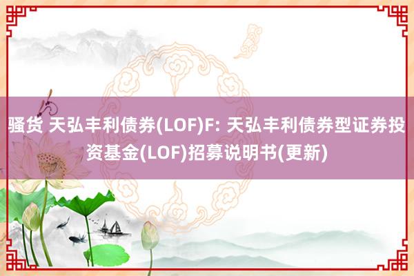 骚货 天弘丰利债券(LOF)F: 天弘丰利债券型证券投资基金(LOF)招募说明书(更新)