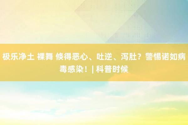 极乐净土 裸舞 倏得恶心、吐逆、泻肚？警惕诺如病毒感染！| 科普时候