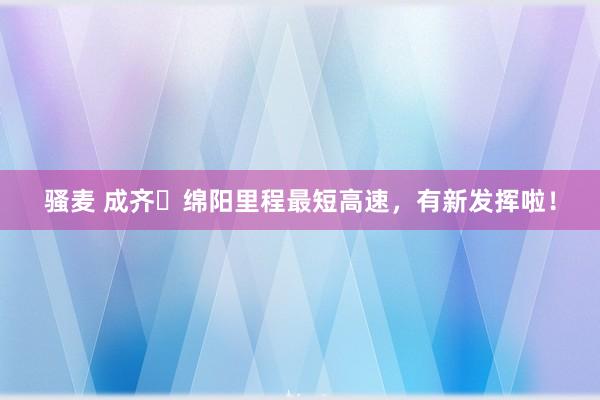 骚麦 成齐⇌绵阳里程最短高速，有新发挥啦！