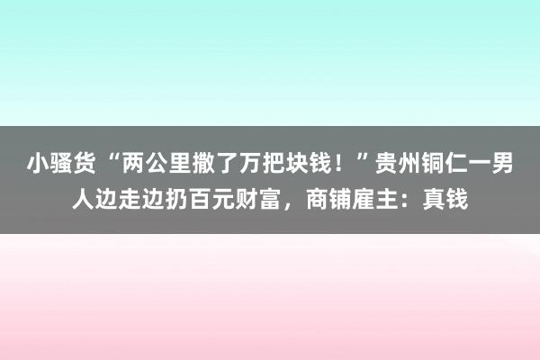 小骚货 “两公里撒了万把块钱！”贵州铜仁一男人边走边扔百元财富，商铺雇主：真钱