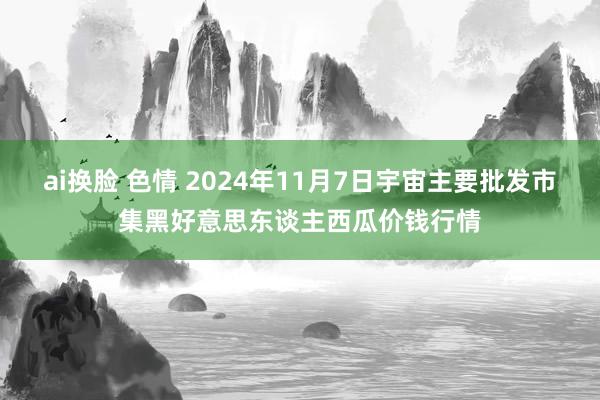 ai换脸 色情 2024年11月7日宇宙主要批发市集黑好意思东谈主西瓜价钱行情