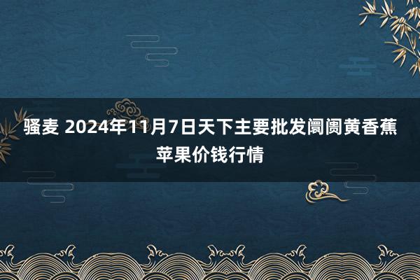 骚麦 2024年11月7日天下主要批发阛阓黄香蕉苹果价钱行情