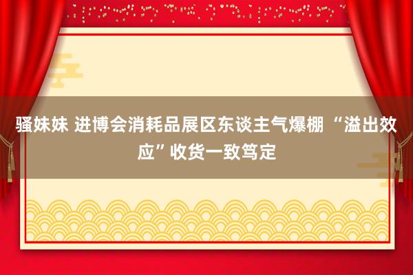 骚妹妹 进博会消耗品展区东谈主气爆棚 “溢出效应”收货一致笃定