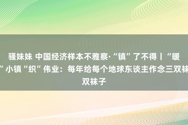 骚妹妹 中国经济样本不雅察·“镇”了不得丨“暖脚”小镇“织”伟业：每年给每个地球东谈主作念三双袜子