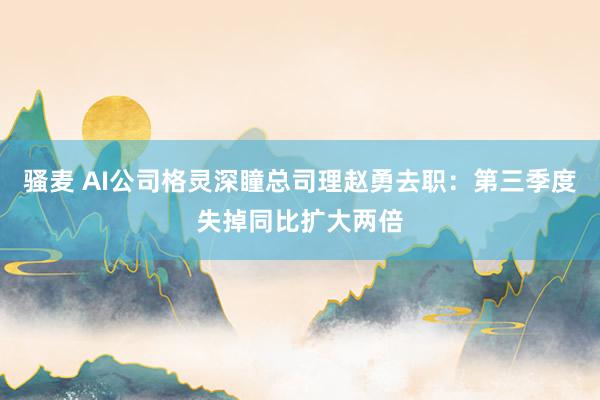 骚麦 AI公司格灵深瞳总司理赵勇去职：第三季度失掉同比扩大两倍