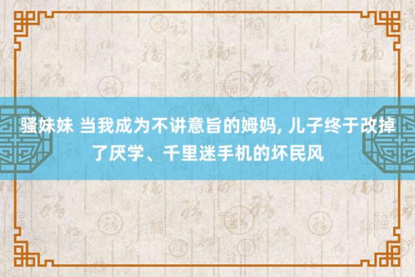 骚妹妹 当我成为不讲意旨的姆妈， 儿子终于改掉了厌学、千里迷手机的坏民风