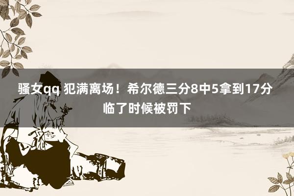 骚女qq 犯满离场！希尔德三分8中5拿到17分 临了时候被罚下