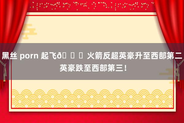 黑丝 porn 起飞🚀火箭反超英豪升至西部第二 英豪跌至西部第三！