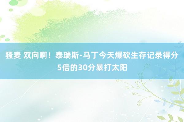 骚麦 双向啊！泰瑞斯-马丁今天爆砍生存记录得分5倍的30分暴打太阳