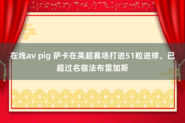 在线av pig 萨卡在英超赛场打进51粒进球，已超过名宿法布雷加斯