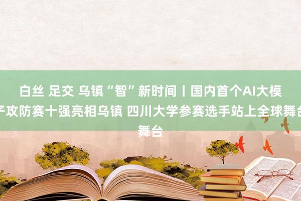 白丝 足交 乌镇“智”新时间丨国内首个AI大模子攻防赛十强亮相乌镇 四川大学参赛选手站上全球舞台