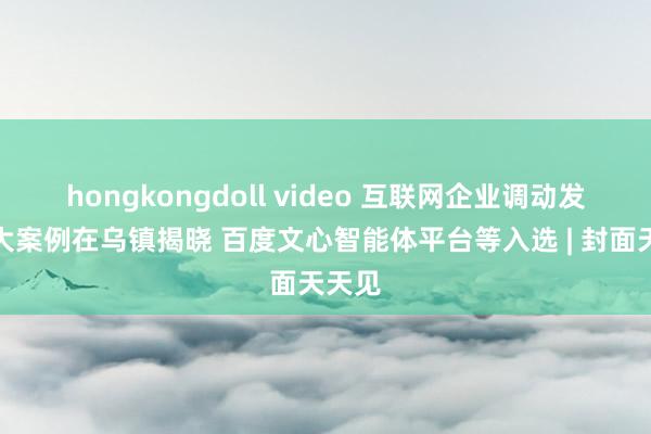 hongkongdoll video 互联网企业调动发展十大案例在乌镇揭晓 百度文心智能体平台等入选 | 封面天天见